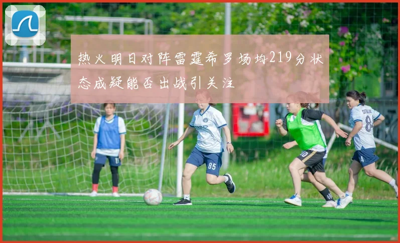 热火明日对阵雷霆希罗场均219分状态成疑能否出战引关注