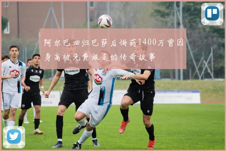 阿尔巴回归巴萨后悔药1400万曾因身高被免费放走的传奇故事