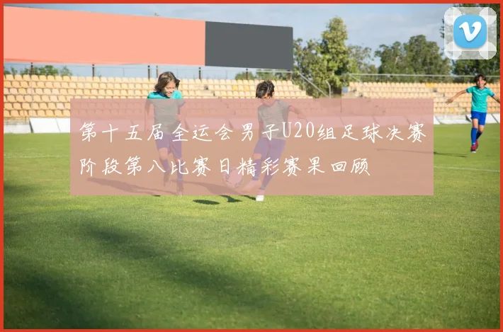 第十五届全运会男子U20组足球决赛阶段第八比赛日精彩赛果回顾