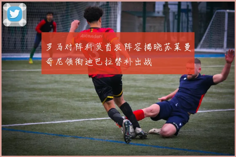罗马对阵科莫首发阵容揭晓苏莱曼奇尼领衔迪巴拉替补出战