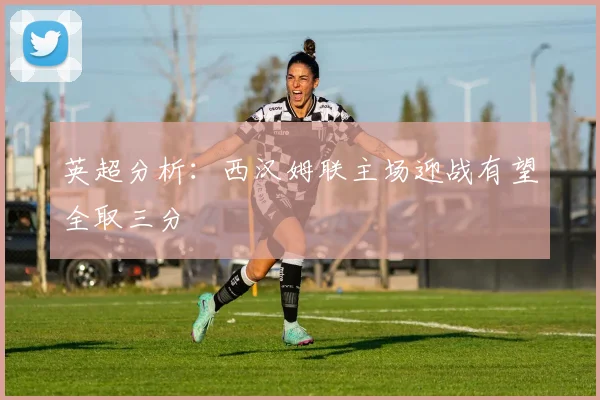 英超分析：西汉姆联主场迎战有望全取三分