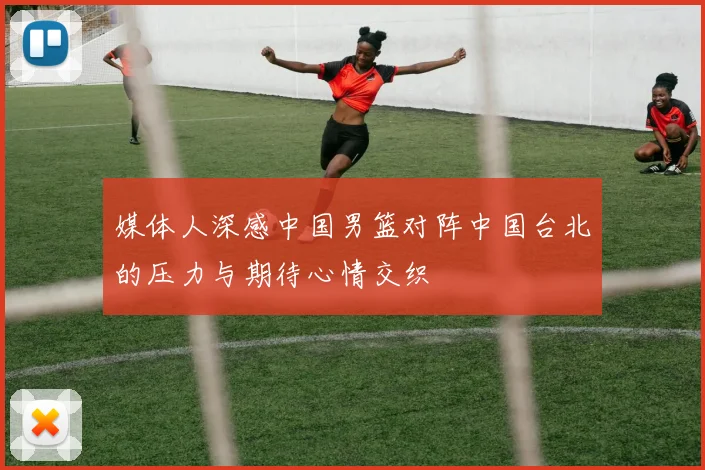 媒体人深感中国男篮对阵中国台北的压力与期待心情交织