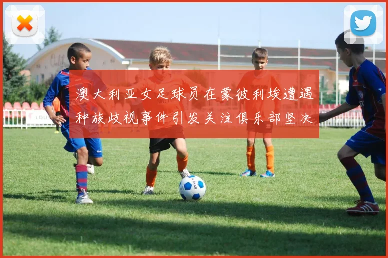 澳大利亚女足球员在蒙彼利埃遭遇种族歧视事件引发关注俱乐部坚决否认