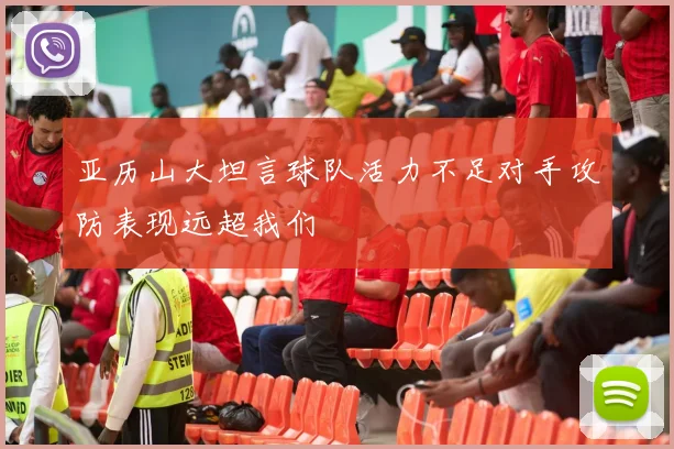 亚历山大坦言球队活力不足对手攻防表现远超我们
