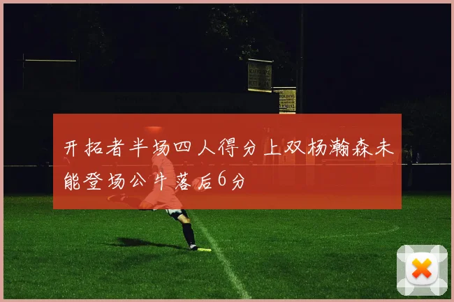 开拓者半场四人得分上双杨瀚森未能登场公牛落后6分