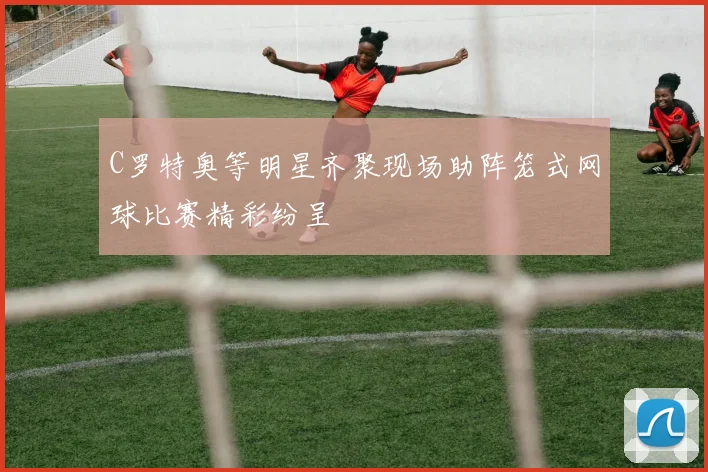 C罗特奥等明星齐聚现场助阵笼式网球比赛精彩纷呈