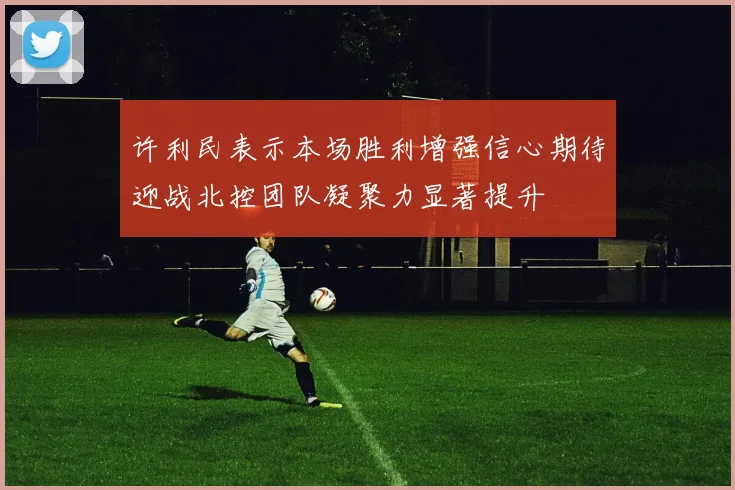 许利民表示本场胜利增强信心期待迎战北控团队凝聚力显著提升