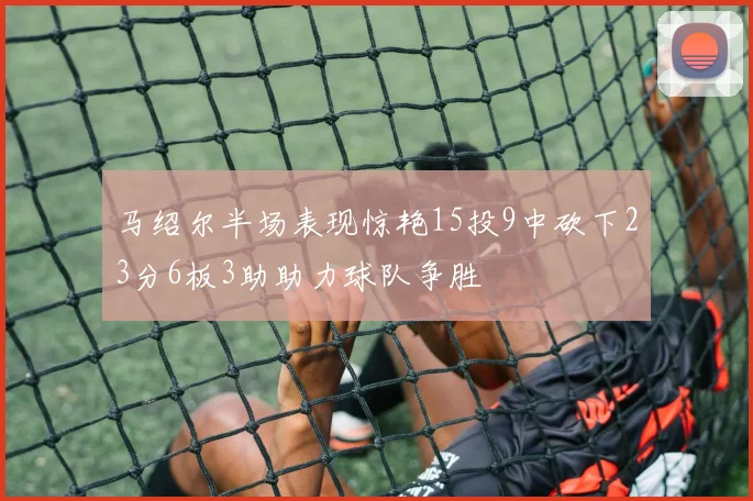 马绍尔半场表现惊艳15投9中砍下23分6板3助助力球队争胜