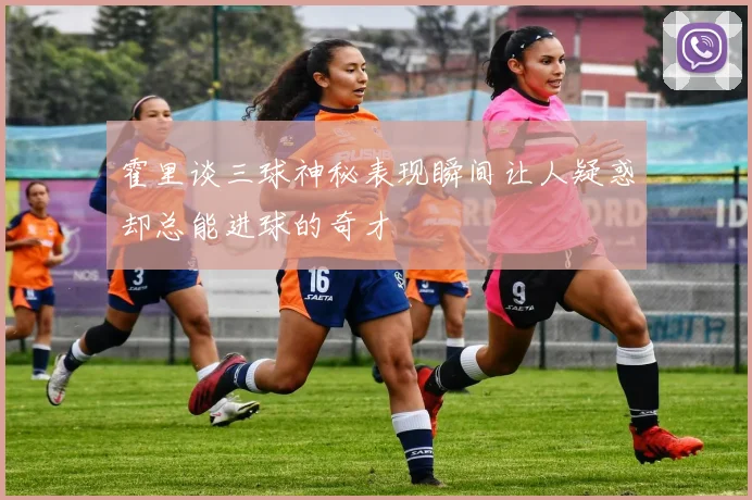 霍里谈三球神秘表现瞬间让人疑惑却总能进球的奇才