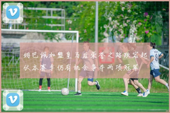 姆巴佩加盟皇马后荣誉之路跌宕起伏本赛季仍有机会争夺两项冠军