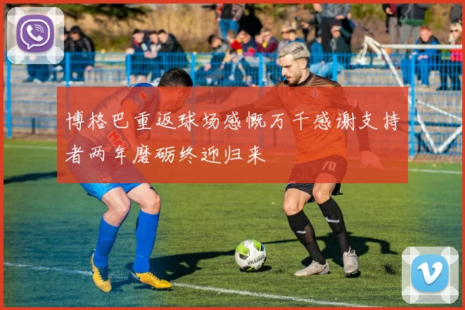 博格巴重返球场感慨万千感谢支持者两年磨砺终迎归来