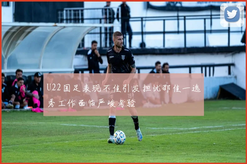 U22国足表现不佳引发担忧邵佳一选秀工作面临严峻考验