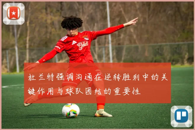 杜兰特强调沟通在逆转胜利中的关键作用与球队团结的重要性