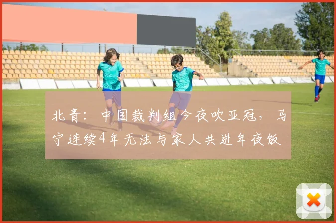 北青：中国裁判组今夜吹亚冠，马宁连续4年无法与家人共进年夜饭
