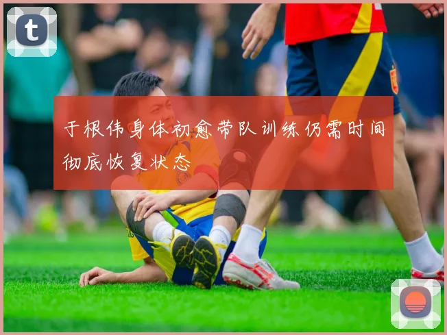 于根伟身体初愈带队训练仍需时间彻底恢复状态