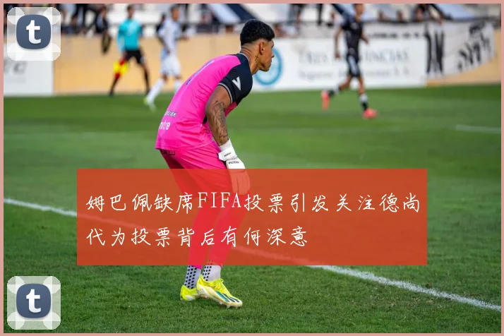 姆巴佩缺席FIFA投票引发关注德尚代为投票背后有何深意
