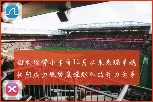 甜瓜称赞小卡自12月以来表现卓越快船成为联盟最强球队的有力竞争者