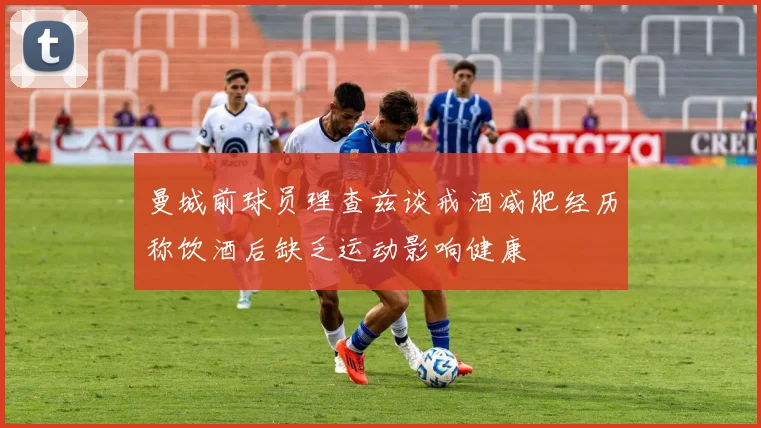 曼城前球员理查兹谈戒酒减肥经历称饮酒后缺乏运动影响健康