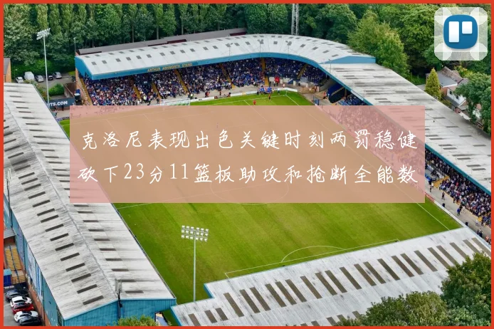 克洛尼表现出色关键时刻两罚稳健砍下23分11篮板助攻和抢断全能数据