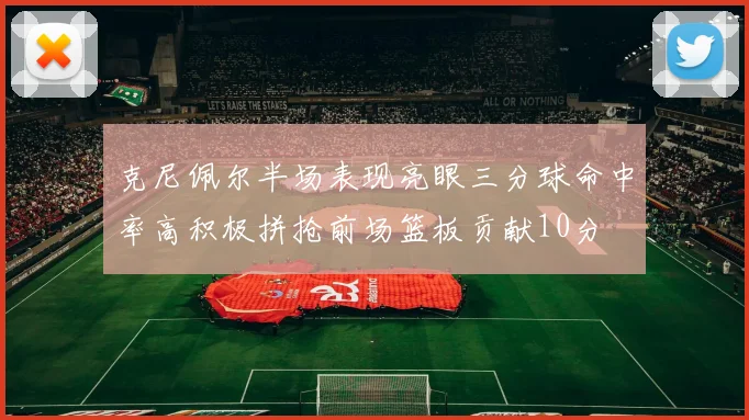 克尼佩尔半场表现亮眼三分球命中率高积极拼抢前场篮板贡献10分