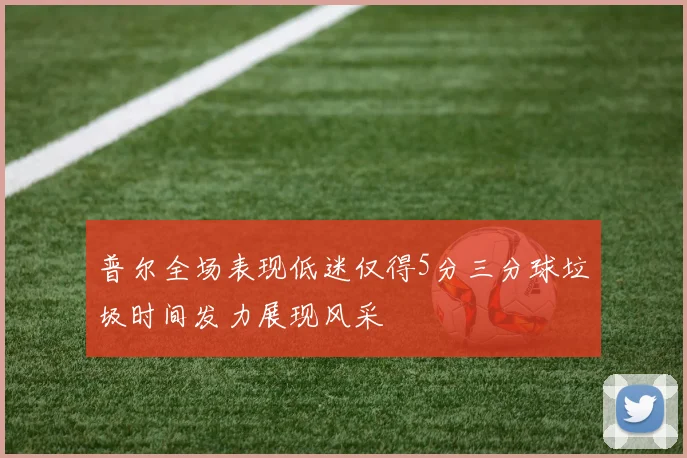 普尔全场表现低迷仅得5分三分球垃圾时间发力展现风采